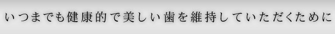 いつまでも健康的で美しい歯を維持していただくために