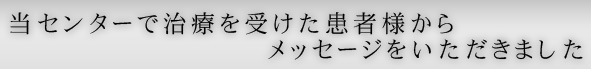 当センターで治療を受けた患者様からメッセージをいただきました 